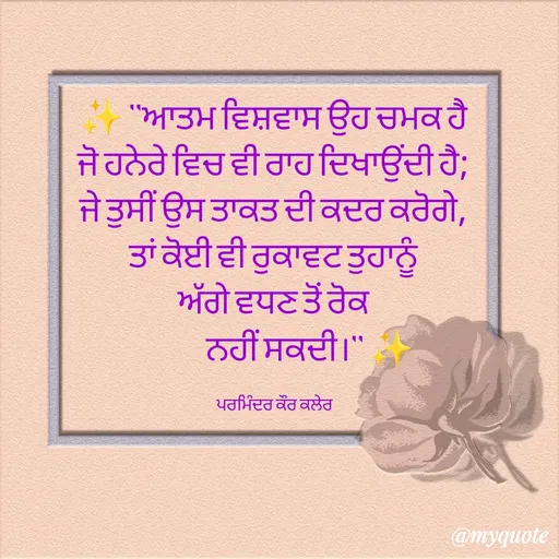 Quote by Parminder Kaler - ✨ "ਆਤਮ ਵਿਸ਼ਵਾਸ ਉਹ ਚਮਕ ਹੈ 
ਜੋ ਹਨੇਰੇ ਵਿਚ ਵੀ ਰਾਹ ਦਿਖਾਉਂਦੀ ਹੈ; 
ਜੇ ਤੁਸੀਂ ਉਸ ਤਾਕਤ ਦੀ ਕਦਰ ਕਰੋਗੇ, 
ਤਾਂ ਕੋਈ ਵੀ ਰੁਕਾਵਟ ਤੁਹਾਨੂੰ 
ਅੱਗੇ ਵਧਣ ਤੋਂ ਰੋਕ 
             ਨਹੀਂ ਸਕਦੀ।" ✨

ਪਰਮਿੰਦਰ ਕੌਰ ਕਲੇਰ  - Made using Quotes Creator App, Post Maker App