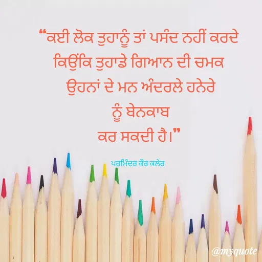 Quote by Parminder Kaler - “ਕਈ ਲੋਕ ਤੁਹਾਨੂੰ ਤਾਂ ਪਸੰਦ ਨਹੀਂ ਕਰਦੇ
ਕਿਉਂਕਿ ਤੁਹਾਡੇ ਗਿਆਨ ਦੀ ਚਮਕ
 ਉਹਨਾਂ ਦੇ ਮਨ ਅੰਦਰਲੇ ਹਨੇਰੇ
 ਨੂੰ ਬੇਨਕਾਬ
 ਕਰ ਸਕਦੀ ਹੈ।” 

ਪਰਮਿੰਦਰ ਕੌਰ ਕਲੇਰ  - Made using Quotes Creator App, Post Maker App