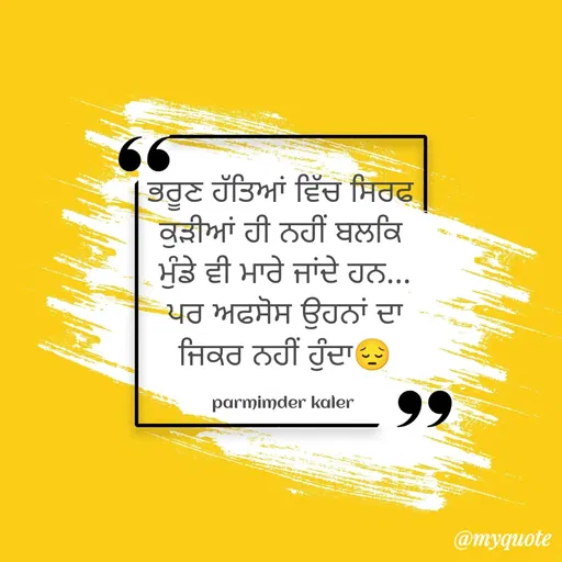 Quote by Parminder Kaler - ਭਰੂਣ ਹੱਤਿਆਂ ਵਿੱਚ ਸਿਰਫ 
ਕੁੜੀਆਂ ਹੀ ਨਹੀਂ ਬਲਕਿ 
ਮੁੰਡੇ ਵੀ ਮਾਰੇ ਜਾਂਦੇ ਹਨ...
ਪਰ ਅਫਸੋਸ ਉਹਨਾਂ ਦਾ
ਜਿਕਰ ਨਹੀਂ ਹੁੰਦਾ😔

parmimder kaler  - Made using Quotes Creator App, Post Maker App