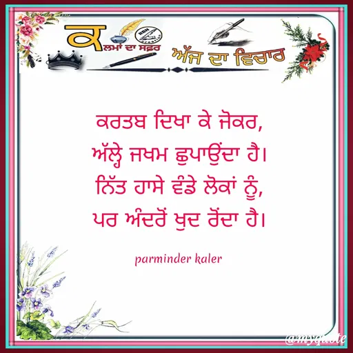Quote by Parminder Kaler - ਕਰਤਬ ਦਿਖਾ ਕੇ ਜੋਕਰ,
ਅੱਲ੍ਹੇ ਜਖਮ ਛੁਪਾਉਂਦਾ ਹੈ।
ਨਿੱਤ ਹਾਸੇ ਵੰਡੇ ਲੋਕਾਂ ਨੂੰ,
ਪਰ ਅੰਦਰੋਂ ਖੁਦ ਰੋਂਦਾ ਹੈ।

parminder kaler  - Made using Quotes Creator App, Post Maker App