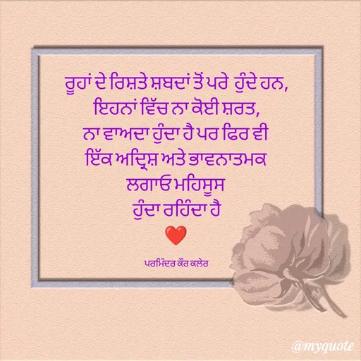 Quote by Parminder Kaler - ਰੂਹਾਂ ਦੇ ਰਿਸ਼ਤੇ ਸ਼ਬਦਾਂ ਤੋਂ ਪਰੇ  ਹੁੰਦੇ ਹਨ,
ਇਹਨਾਂ ਵਿੱਚ ਨਾ ਕੋਈ ਸ਼ਰਤ,
ਨਾ ਵਾਅਦਾ ਹੁੰਦਾ ਹੈ ਪਰ ਫਿਰ ਵੀ 
ਇੱਕ ਅਦ੍ਰਿਸ਼ ਅਤੇ ਭਾਵਨਾਤਮਕ 
ਲਗਾਓ ਮਹਿਸੂਸ 
ਹੁੰਦਾ ਰਹਿੰਦਾ ਹੈ
❤️ 

ਪਰਮਿੰਦਰ ਕੌਰ ਕਲੇਰ  - Made using Quotes Creator App, Post Maker App