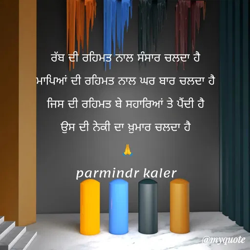 Quote by Parminder Kaler - ਰੱਬ ਦੀ ਰਹਿਮਤ ਨਾਲ ਸੰਸਾਰ ਚਲਦਾ ਹੈ 
ਮਾਪਿਆਂ ਦੀ ਰਹਿਮਤ ਨਾਲ ਘਰ ਬਾਰ ਚਲਦਾ ਹੈ 
ਜਿਸ ਦੀ ਰਹਿਮਤ ਬੇ ਸਹਾਰਿਆਂ ਤੇ ਪੈਂਦੀ ਹੈ 
ਉਸ ਦੀ ਨੇਕੀ ਦਾ ਖ਼ੁਮਾਰ ਚਲਦਾ ਹੈ 
🙏
parmindr kaler  - Made using Quotes Creator App, Post Maker App