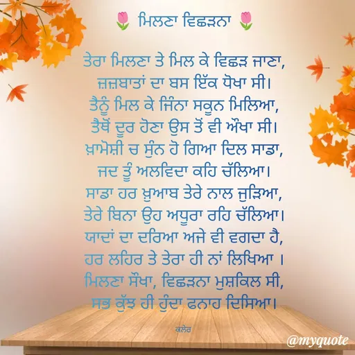 Quote by Parminder Kaler - 🌷 ਮਿਲਣਾ ਵਿਛੜਨਾ 🌷

ਤੇਰਾ ਮਿਲਣਾ ਤੇ ਮਿਲ ਕੇ ਵਿਛੜ ਜਾਣਾ,
ਜ਼ਜ਼ਬਾਤਾਂ ਦਾ ਬਸ ਇੱਕ ਧੋਖਾ ਸੀ।
ਤੈਨੂੰ ਮਿਲ ਕੇ ਜਿੰਨਾ ਸਕੂਨ ਮਿਲਿਆ,
ਤੈਥੋਂ ਦੂਰ ਹੋਣਾ ਉਸ ਤੋਂ ਵੀ ਔਖਾ ਸੀ।
ਖ਼ਾਮੋਸ਼ੀ ਚ ਸੁੰਨ ਹੋ ਗਿਆ ਦਿਲ ਸਾਡਾ,
ਜਦ ਤੂੰ ਅਲਵਿਦਾ ਕਹਿ ਚੱਲਿਆ।
ਸਾਡਾ ਹਰ ਖ਼ੁਆਬ ਤੇਰੇ ਨਾਲ ਜੁੜਿਆ,
ਤੇਰੇ ਬਿਨਾ ਉਹ ਅਧੂਰਾ ਰਹਿ ਚੱਲਿਆ।
ਯਾਦਾਂ ਦਾ ਦਰਿਆ ਅਜੇ ਵੀ ਵਗਦਾ ਹੈ,
ਹਰ ਲਹਿਰ ਤੇ ਤੇਰਾ ਹੀ ਨਾਂ ਲਿਖਿਆ ।
ਮਿਲਣਾ ਸੌਖਾ, ਵਿਛੜਨਾ ਮੁਸ਼ਕਿਲ ਸੀ,
ਸਭ ਕੁੱਝ ਹੀ ਹੁੰਦਾ ਫਨਾਹ ਦਿਸਿਆ।

ਕਲੇਰ  - Made using Quotes Creator App, Post Maker App