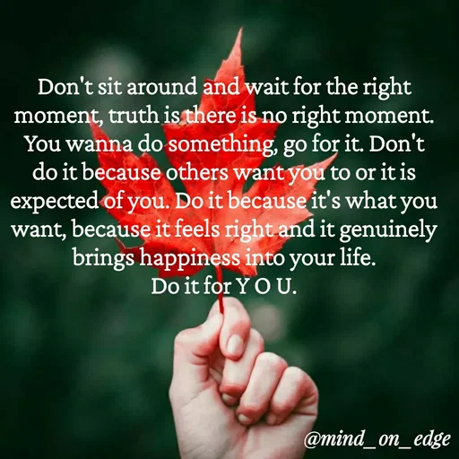 Quote by Grace Hiogai - Don't sit around and wait for the right
moment, truth is there is no right moment.
You wanna do something, go for it. Don't
do it because others want you to or it is
expected of you. Do it because it's what you
want, because it feels right and it genuinely
brings happiness into your
Do it for Y O U.
life.
@mind_on_edge
 - Made using Quotes Creator App, Post Maker App
