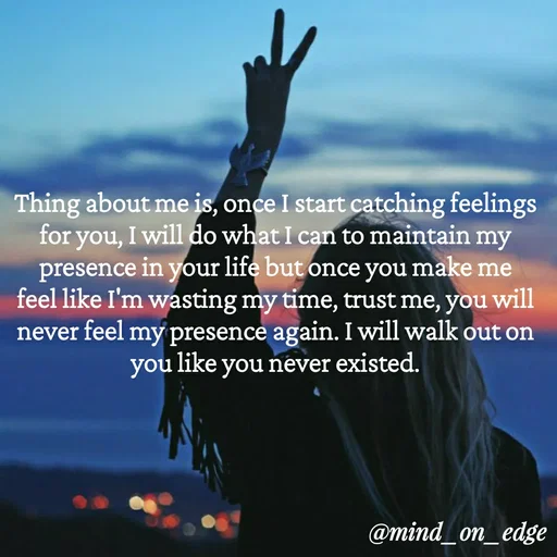 Quote by Grace Hiogai - Thing about me is, once I start catching feelings
for you, I will do what I can to maintain my
presence in your life but once you make me
will
feel like I'm wasting my time, trust me, you
my presencè again. I will walk out on
like you never existed.
never feel
you
@mind_on_edge
 - Made using Quotes Creator App, Post Maker App