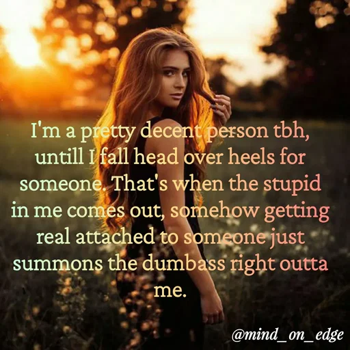 Quote by Grace Hiogai - I'm a pretty decent person tbh,
untill I fall head over heels for
someone. That's when the stupid
in me comes out, somehow getting
real attached to someone just
summons the dumbass right outta
me.
@mind_on_edge
 - Made using Quotes Creator App, Post Maker App