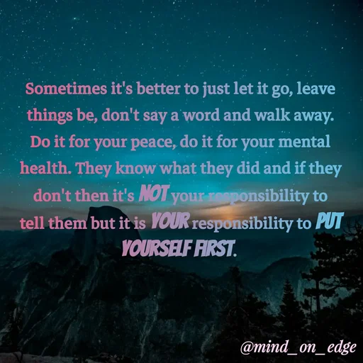 Quote by Grace Hiogai - Sometimes it's better to just let it go, leave
things be, don't say a word and walk away.
Do it for your peace, do it for your mental
health. They know what they did and if they
don't then it's NOT your responsibility to
tell them but it is YOUR responsibility to PUT
YOURSELF FIRST.
@mind_on_edge
 - Made using Quotes Creator App, Post Maker App