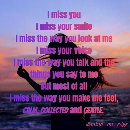 Quote by Grace Hiogai - I miss you
I miss your smile
I miss the way you look at me
I miss your voice
I miss the way you talk and the
things you say to me
Dut most of all
miss the way you make me feel,
CALM COLLECTED and GENTLE
@mind_on_edge
 - Made using Quotes Creator App, Post Maker App