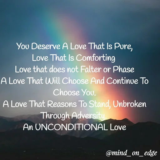Quote by Grace Hiogai - You Deserve A Love That Is Pure,
Love That Is Comforting
Love that does not Falter or Phase
A Love That Will Choose And Continue To
Choose You.
A Love That Reasons To Stand, Unbroken
Through Adversity
An UNCONDITIONAL Love
@mind_on_edge
 - Made using Quotes Creator App, Post Maker App