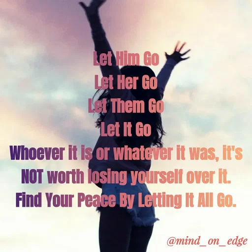 Quote by Grace Hiogai - Let Him Go
Let Her Go
Let Them Go
Let It Go
Whoever It is or whatever It was, It's
NOT worth losing yqurself over it.
Find Your Peace By Letting It All Go.
@mind_on_edge
 - Made using Quotes Creator App, Post Maker App