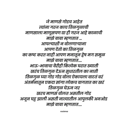 Quote by thereshma'swords -  जे माणसे गोडच आहेत 
त्यांना गरज काय तिळगुळाची 
माणसाला माणूसपण द्या ही गरज आहे काळाची 
माझे बाबा म्हणतात ...
आपल्याशी न बोलणाऱ्याना 
आपण देतो का तिळगुळ 
का कष्ट करत नाही आपण मनातून द्वेष मग समूळ 
माझे बाबा म्हणतात....
 भाऊ-भावाचा वैरीही कित्येक घरात ख्याती 
खरंच तिळगुळ देऊन सुधारतील का नाती
 तिळगुळ घ्या गोड गोड बोला ऐकायला वाटतं बरं 
अंतर्मनातून एकदा सांगा लोकच वागतात का खरं
 तिळगुळ घेऊन जर 
खरच माणसं बोलत असतील गोड 
अजून घट्ट झाली असती नात्यातील आपुलकी अनओड 
माझे बाबा म्हणतात....

reshma - Made using Quotes Creator App, Post Maker App