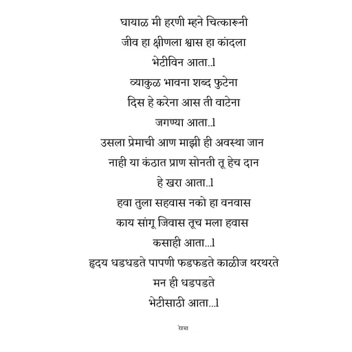 Quote by thereshma'swords - घायाळ मी हरणी म्हने चित्कारूनी
 जीव हा क्षीणला श्वास हा कांदला 
भेटीविन आता..l
 व्याकुळ भावना शब्द फुटेना 
दिस हे करेना आस ती वाटेना
 जगण्या आता..l
उसला प्रेमाची आण माझी ही अवस्था जान 
नाही या कंठात प्राण सोनती तू हेच दान
 हे खरा आता..l
 हवा तुला सहवास नको हा वनवास 
काय सांगू जिवास तूच मला हवास 
कसाही आता...l
हृदय धडधडते पापणी फडफडते काळीज थरथरते
 मन ही धडपडते 
भेटीसाठी आता...l

रेश्मा  - Made using Quotes Creator App, Post Maker App