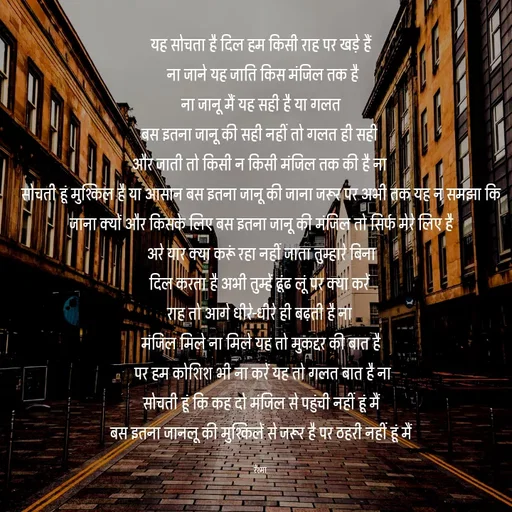 Quote by thereshma'swords - यह सोचता है दिल हम किसी राह पर खड़े हैं
 ना जाने यह जाति किस मंजिल तक है
 ना जानू मैं यह सही है या गलत 
बस इतना जानू की सही नहीं तो गलत ही सही 
और जाती तो किसी न किसी मंजिल तक की है ना 
सोचती हूं मुश्किल है या आसान बस इतना जानू की जाना जरूर पर अभी तक यह न समझा कि जाना क्यों और किसके लिए बस इतना जानू की मंजिल तो सिर्फ मेरे लिए है
 अरे यार क्या करूं रहा नहीं जाता तुम्हारे बिना 
दिल करता है अभी तुम्हें ढूंढ लूं पर क्या करें 
राह तो आगे धीरे-धीरे ही बढ़ती है ना 
मंजिल मिले ना मिले यह तो मुकद्दर की बात है
 पर हम कोशिश भी ना करें यह तो गलत बात है ना
 सोचती हूं कि कह दो मंजिल से पहुंची नहीं हूं मैं 
बस इतना जानलू की मुश्किलें से जरूर है पर ठहरी नहीं हूं मैं

रेश्मा  - Made using Quotes Creator App, Post Maker App