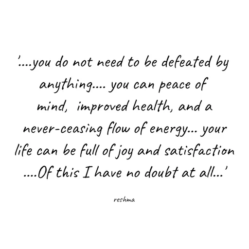 Quote by thereshma'swords - '....you do not need to be defeated by 
anything.... you can peace of 
mind,  improved health, and a
 never-ceasing flow of energy... your 
life can be full of joy and satisfaction
....Of this I have no doubt at all...'

reshma - Made using Quotes Creator App, Post Maker App