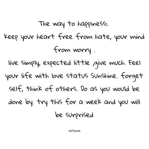 Quote by thereshma'swords - The way to happiness: 
keep your heart free from hate, your mind from worry .
live simply, expected little ,give much. Feel your life with love status Sunshine. forget self, think of others. Do as you would be done by. try this for a week and you will be surprised

reshma - Made using Quotes Creator App, Post Maker App