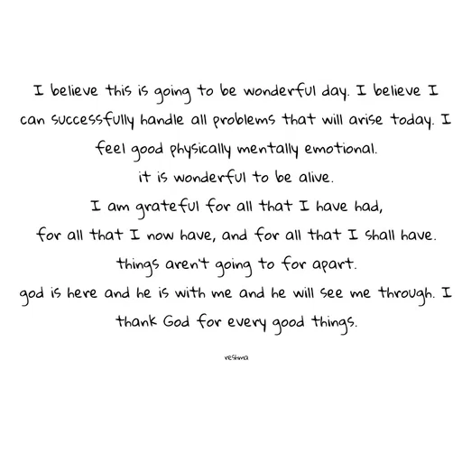 Quote by thereshma'swords - I believe this is going to be wonderful day. I believe I can successfully handle all problems that will arise today. I feel good physically mentally emotional.
it is wonderful to be alive.
I am grateful for all that I have had,
for all that I now have, and for all that I shall have.
things aren't going to for apart.
god is here and he is with me and he will see me through. I thank God for every good things.

reshma - Made using Quotes Creator App, Post Maker App