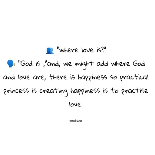 Quote by thereshma'swords - 👥 "where love is?"
🗣️ "God is ,"and, we might add where God and love are, there is happiness so practical princess is creating happiness is to practise love.

reahma - Made using Quotes Creator App, Post Maker App