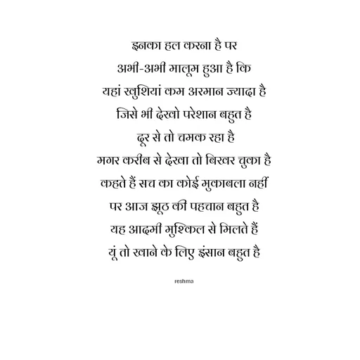 Quote by thereshma'swords - इनका हल करना है पर
अभी-अभी मालूम हुआ है कि
यहां खुशियां कम अरमान ज्यादा है
जिसे भी देखो परेशान बहुत है
 दूर से तो चमक रहा है
मगर करीब से देखा तो बिखर चुका है
कहते हैं सच का कोई मुकाबला नहीं
पर आज झूठ की पहचान बहुत है
यह आदमी मुश्किल से मिलते हैं
यूं तो खाने के लिए इंसान बहुत है

reshma - Made using Quotes Creator App, Post Maker App