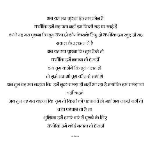 Quote by thereshma'swords - अब यह मत पूछना कि हम कौन हैं
 क्योंकि हमें यह पता नहीं हम किसी राह पर खड़े हैं
 अभी यह मत पूछना कि तुम क्या हो और किसके लिए हो क्योंकि हम खुद ही यह सवाल के उलझन में है 
अब यह मत पूछना कि तुम कैसे हो
 क्योंकि हमें बताना तो है नहीं 
अब तुम कहोगे कि तुम गलत हो 
तो मुझे बताओ तुम कौन से सही हो 
अब तुम यह मत कहना कि  हमें कुछ समझ ही नहीं आ रहा है क्योंकि हम समझाना नहीं चाहते
 अब तुम यह मत कहना कि  तुम तो किसी को पहचानते हो नहीं अब जानते नहीं तो क्या पहचान तो है ना 
शुक्रिया हमें हमारे बारे में पूछने के लिए
 क्योंकि हमें कोई बताता तो है नहीं

reshma - Made using Quotes Creator App, Post Maker App