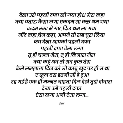 Quote by thereshma'swords - देखा उसे पहली दफा खो गया होश मेरा कहा
 क्या बताऊ कैसा लगा एकदम सा वक्त थम गया 
कदम रुख से गए, दिल थम सा गया 
नींद कहा,चैन कहा, आपने तो सब चुरा लिया 
जब देखा आपको पहली दफा
 पहली दफा ऐसा लगा 
तू ही चन्ना मेरा, तू ही किनारा मेरा 
क्या कहूं अब तो सब कुछ तेरा
 कैसे समझाता दिल को जो काबू खुद पर ही न था
 ए खुदा बस इतनी सी है दुआ 
रह गई है एक ही मन्नत चाहता दिल देखे तुझे दोबारा 
देखा उसे पहली दफा 
ऐसा लगा अजी ऐसा लगा...

रेश्मा  - Made using Quotes Creator App, Post Maker App