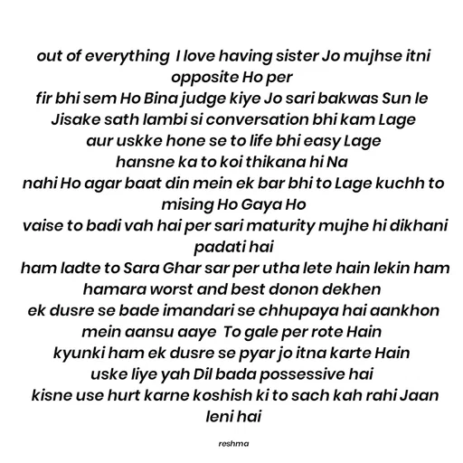 Quote by thereshma'swords - out of everything  I love having sister Jo mujhse itni opposite Ho per 
fir bhi sem Ho Bina judge kiye Jo sari bakwas Sun le 
Jisake sath lambi si conversation bhi kam Lage
 aur uskke hone se to life bhi easy Lage 
hansne ka to koi thikana hi Na 
nahi Ho agar baat din mein ek bar bhi to Lage kuchh to mising Ho Gaya Ho
 vaise to badi vah hai per sari maturity mujhe hi dikhani padati hai
 ham ladte to Sara Ghar sar per utha lete hain lekin ham hamara worst and best donon dekhen 
ek dusre se bade imandari se chhupaya hai aankhon mein aansu aaye  To gale per rote Hain 
kyunki ham ek dusre se pyar jo itna karte Hain 
uske liye yah Dil bada possessive hai 
 kisne use hurt karne koshish ki to sach kah rahi Jaan leni hai

reshma - Made using Quotes Creator App, Post Maker App