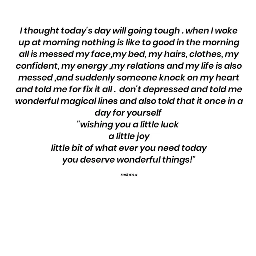 Quote by thereshma'swords - I thought today's day will going tough . when I woke up at morning nothing is like to good in the morning all is messed my face,my bed, my hairs, clothes, my confident, my energy ,my relations and my life is also messed ,and suddenly someone knock on my heart and told me for fix it all .  don't depressed and told me wonderful magical lines and also told that it once in a day for yourself 
"wishing you a little luck 
a little joy
 little bit of what ever you need today 
you deserve wonderful things!"

reshma - Made using Quotes Creator App, Post Maker App