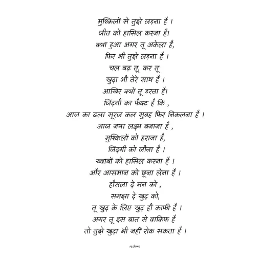 Quote by thereshma'swords - मुश्किलों से तुझे लड़ना है ।
जीत को हासिल करना है। 
क्या हुआ अगर तू अकेला है,
 फिर भी तुझे लड़ना है ।
चल बढ़ तू, कर तू 
खुदा भी तेरे साथ है ।
आखिर क्यों तू डरता है।
 जिंदगी का फैक्ट है कि ,
आज का ढला सूरज कल सुबह फिर निकलना है ।
आज नया लक्ष्य बनाना है ,
मुश्किलों को हराना है,
 जिंदगी को जीना है ।
ख्वाबों को हासिल करना है ।
और आसमान को छूना लेना है ।
हौसला दे मन को ,
समझा दे खुद को,
 तू खुद के लिए खुद ही काफी है ।
अगर तू इस बात से वाकिफ है 
तो तुझे खुदा भी नहीं रोक सकता है ।

reshma
 - Made using Quotes Creator App, Post Maker App