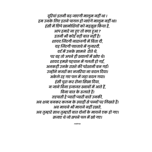 Quote by thereshma'swords - दूरियां इतनी बढ़ जाएगी मालूम नहीं था ।
हम उनके लिए इतने पागल हो जाएंगे मालूम नहीं था।
हंसी में छिपे खामोशियों को महसूस किया है,
आप हमारे ना हुए तो क्या हुआ ?
इतनी भी कोई बड़ी बात नहीं है।
शायद जिंदगी नाराजगी में बिता दी,
यह जिंदगी पछतावे में गुजारदी,
दर्द में उनके सामने  रोते थे,
पर वह तो अपने ही ख्यालों में खोए थे।
शायद हमसे पहचान में गलती हो गई,
अनकही उनके रास्ते की परेशानी बन गई।
उन्होंने नजरों का नजरिया ना बदल दिया।
अकेले रह गए पल में जहा बदल गया।
हंसी चुरा कर रोना सिखा दिया,
न जाने बिना इजाजत ख्वाबों में आते हैं,
बिना बात के रुलाते हैं।
तडपाती है प्यारी प्यारी बातें उनकी,
अब शब्द बनकर कलम के स्याही से पन्नों पर लिखते हैं।
अब मायने भी मायने नहीं रखते,
अब तुम्हारे साथ तुम्हारी बात दोनों के मायने एक हो गए।
सजाए थे जो सपने पल में खो गए।

reshma - Made using Quotes Creator App, Post Maker App