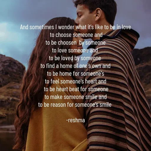 Quote by thereshma'swords - And sometimes I wonder what it's like to be in love
 to choose someone and
 to be choosen  by someone 
to love someone and 
to be loved by someone 
to find a home of one's own and
 to be home for someone's 
to feel someone's heart and
 to be heart beat for someone
 to make someone smile and 
to be reason for someone's smile 

-reshma - Made using Quotes Creator App, Post Maker App