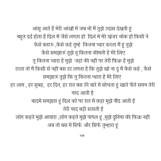 Quote by thereshma'swords - आंसू आते हैं मेरी आंखों में जब भी मैं तुझे उदास देखती हूं 
बहुत दर्द होता है दिल में जैसे लगता हो  दिलं मे मेरे खंजर थोक हो किसी ने
 कैसे बताऊ ,कैसे कहे तुम्हें  कितना प्यार करता मैं हूं तुझे
 कैसे समझाऊं तुझे तू कितना कीमती है मेरे लिए
 तू कितना प्यारा है मुझे  जहां की नहीं पर तेरीे फिक्र है मुझे
 डरता तो मैं किसी से नहीं बस डर लगता है कि तुझे खो ना दूं मैं कैसे कहे , कैसे समझाऊं तुझे कि तू कितना प्यारा है मेरे लिए 
हर शाम , हर सुबह,  हर दिन, हर रात बस तेरे बारे में सोचता हूं खाते पीते समय तेरी याद आती है
 बादमे समझता हूं दिल को पर रात में कहा मुझे नींद आती है
 तेरी याद बड़ी सताती है
 लोग कहते मुझे आवारा ,लोग कहते मुझे पागल हूं ,मुझे दुनिया की फिक्र नहीं 
अब तो बस में सिर्फ और सिर्फ तुम्हारा हूं

रेश्मा  - Made using Quotes Creator App, Post Maker App