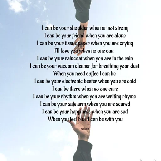 Quote by thereshma'swords - I can be your shoulder when ur not strong
I can be your friend when you are alone
I can be your tissue paper when you are crying
I'll love you when no one can  
I can be your raincoat when you are in the rain
I can be your vaccum cleaner for breathing your dust 
When you need coffee I can be 
I can be your electronic heater when you are cold
I can be there when no one care
I can be your rhythm when you are writing rhyme 
I can be your safe arm when you are scared
I can be your happiness when you are sad
When you feel blue I can be with you

reshma - Made using Quotes Creator App, Post Maker App