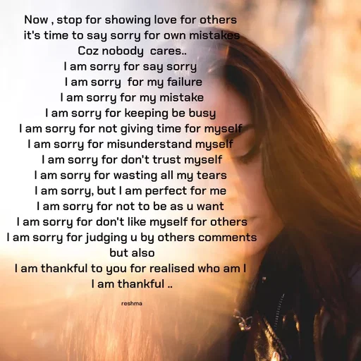 Quote by thereshma'swords - Now , stop for showing love for others 
it's time to say sorry for own mistakes
Coz nobody  cares..
I am sorry for say sorry 
 I am sorry  for my failure
I am sorry for my mistake
I am sorry for keeping be busy 
I am sorry for not giving time for myself 
I am sorry for misunderstand myself 
I am sorry for don't trust myself
I am sorry for wasting all my tears 
I am sorry, but I am perfect for me 
I am sorry for not to be as u want 
I am sorry for don't like myself for others
I am sorry for judging u by others comments
but also
I am thankful to you for realised who am I 
I am thankful ..

reshma - Made using Quotes Creator App, Post Maker App