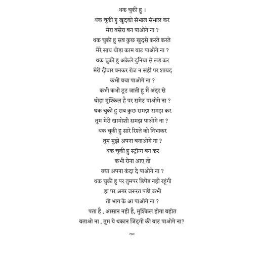 Quote by thereshma'swords - थक चुकी हु ।
थक चुकी हु खुदको संभाल संभाल कर 
मेरा बसेरा बन पाओगे ना ?
थक चुकी हु सब कुछ खुदसे करते करते 
मेरे साथ थोड़ा काम बाट पाओगे ना ?
थक चुकी हु अकेले दुनिया से लड़ कर
मेरी दीवार बनकर रोज न सही पर शायद
कभी बचा पाओगे ना ?
कभी कभी टूट जाती हु मैं अंदर से
थोड़ा मुश्किल है पर समेट पाओगे ना ?
थक चुकी हु सब कुछ समझ समझ कर
तुम मेरी खामोशी समझ पाओगे ना ? 
थक चुकी हु सारे रिश्ते को निभाकर
तुम मुझे अपना बनाओगे ना ?
थक चुकी हु स्ट्रॉन्ग बन कर
कभी रोना आए तो
क्या अपना कंदा दे पाओगे ना ?
थक चुकी हु पर तुमपर डिपेंड नही रहूंगी
हा पर अगर जरूरत पड़ी कभी
तो भाग के आ पाओगे ना ?
पता है , आसान नही है, मुश्किल होगा बहोत
बताओ ना , तुम ये थकान जिंदगी की बाट पाओगे ना? 

रेश्मा  - Made using Quotes Creator App, Post Maker App