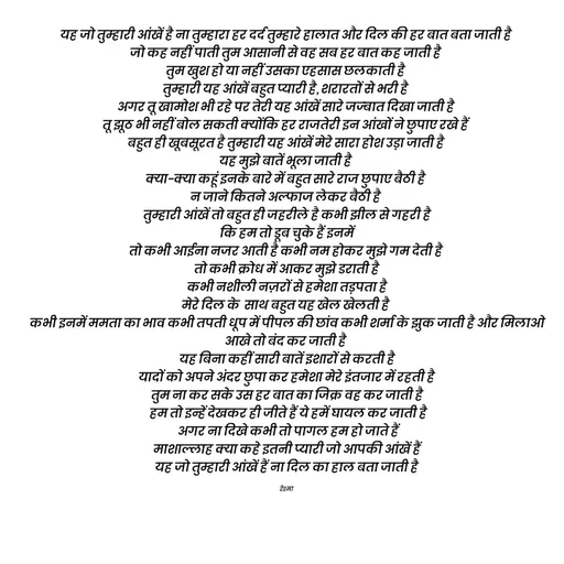 Quote by thereshma'swords - यह जो तुम्हारी आंखें है ना तुम्हारा हर दर्द तुम्हारे हालात और दिल की हर बात बता जाती है 
जो कह नहीं पाती तुम आसानी से वह सब हर बात कह जाती है 
तुम खुश हो या नहीं उसका एहसास छलकाती है 
तुम्हारी यह आंखें बहुत प्यारी है, शरारतों से भरी है 
अगर तू खामोश भी रहे पर तेरी यह आंखें सारे जज्बात दिखा जाती है 
तू झूठ भी नहीं बोल सकती क्योंकि हर राजतेरी इन आंखों ने छुपाए रखे हैं 
बहुत ही खूबसूरत है तुम्हारी यह आंखें मेरे सारा होश उड़ा जाती है 
यह मुझे बातें भूला जाती है 
क्या-क्या कहूं इनके बारे में बहुत सारे राज छुपाए बैठी है 
न जाने कितने अल्फाज लेकर बैठी है 
तुम्हारी आंखें तो बहुत ही जहरीले है कभी झील से गहरी है
 कि हम तो डूब चुके हैं इनमें 
तो कभी आईना नजर आती है कभी नम होकर मुझे गम देती है 
तो कभी क्रोध में आकर मुझे डराती है
 कभी नशीली नज़रों से हमेशा तड़पता है 
मेरे दिल के  साथ बहुत यह खेल खेलती है 
कभी इनमें ममता का भाव कभी तपती धूप में पीपल की छांव कभी शर्मा के झुक जाती है और मिलाओ आखे तो बंद कर जाती है 
यह बिना कहीं सारी बातें इशारों से करती है
 यादों को अपने अंदर छुपा कर हमेशा मेरे इंतजार में रहती है 
तुम ना कर सके उस हर बात का जिक्र वह कर जाती है
 हम तो इन्हें देखकर ही जीते हैं ये हमें घायल कर जाती है
 अगर ना दिखे कभी तो पागल हम हो जाते हैं
 माशाल्लाह क्या कहे इतनी प्यारी जो आपकी आंखें हैं 
यह जो तुम्हारी आंखें हैं ना दिल का हाल बता जाती है

रेश्मा  - Made using Quotes Creator App, Post Maker App