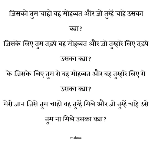 Quote by thereshma'swords - जिसको तुम चाहो वह मोहब्बत और जो तुम्हें चाहे उसका क्या?
जिसके लिए तुम तड़पे वह मोहब्बत और जो तुम्हारे लिए तड़पे उसका क्या?
के जिसके लिए तुम रो वह मोहब्बत और वह तुम्हारे लिए रो उसका क्या?
मेरी जान जिसे तुम चाहो वह तुम्हें मिले और जो तुम्हें चाहे उसे तुम ना मिले उसका क्या?

reshma - Made using Quotes Creator App, Post Maker App
