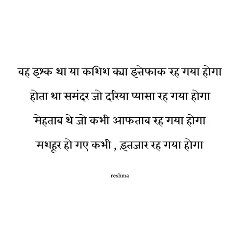 Quote by thereshma'swords - वह इश्क था या कशिश क्या इत्तेफाक रह गया होगा
होता था समंदर जो दरिया प्यासा रह गया होगा
मेहताब थे जो कभी आफताब रह गया होगा
मशहूर हो गए कभी , इंतजार रह गया होगा

reshma - Made using Quotes Creator App, Post Maker App