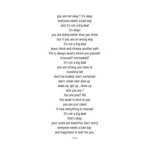Quote by thereshma'swords - you are not okay ? it's okay.
everyone needs a bad day
and it's not a big deal
it's okay!
you are doing better than you think
but if you are on wrong way
it's not a big deal
leave, block and choose another path
life is always awaits where you paused!
misused? mistreated?
it's not a big deal
you are strong, you have to
standing tall.
don't be bullied, don't surrender
don't, never ever give up 
wake up, get up , show up
who you are ?
You are poor? NO
the world is kind to you
you are just silent
if now everything is messed
it's not a big deal
that's okay,
your scare are beautiful, don't worry
everyone needs a bad day 
and happiness is wait for you..

reshma
 - Made using Quotes Creator App, Post Maker App