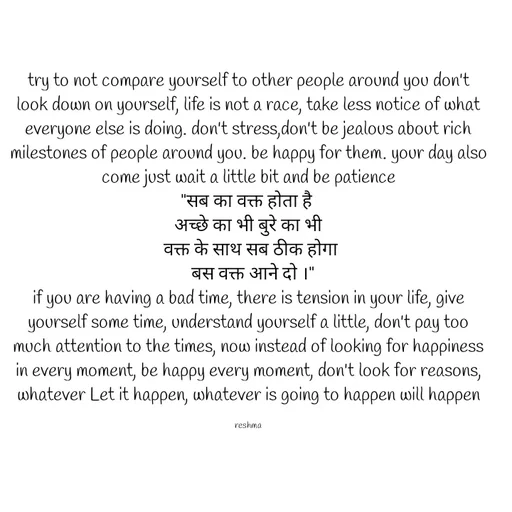 Quote by thereshma'swords - try to not compare yourself to other people around you don't look down on yourself, life is not a race, take less notice of what everyone else is doing. don't stress,don't be jealous about rich milestones of people around you. be happy for them. your day also come just wait a little bit and be patience
"सब का वक्त होता है 
अच्छे का भी बुरे का भी
 वक्त के साथ सब ठीक होगा
  बस वक्त आने दो ।"
if you are having a bad time, there is tension in your life, give yourself some time, understand yourself a little, don't pay too much attention to the times, now instead of looking for happiness in every moment, be happy every moment, don't look for reasons, whatever Let it happen, whatever is going to happen will happen

reshma - Made using Quotes Creator App, Post Maker App