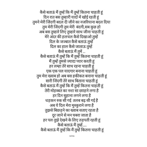 Quote by thereshma'swords - कैसे बताऊं मैं तुम्हें कि मैं तुम्हें कितना चाहती हूं 
दिन रात बस तुम्हारी यादों में खोई रहती हूं 
तुमने मेरी जिंदगी बदल दी जीने का नजरियाना बदल दिया 
तुम मेरी जिंदगी तुम मेरी  बंदगी,सब कुछ हो 
अब बस तुम्हारे लिए तुम्हारे साथ जीना चाहती हूं 
मेरे अंदर की हलचल कैसे दिखाओ तुम्हें 
दिल के जज्बात कैसे बताऊं तुम्हें 
दिल का हाल कैसे जाताऊ तुम्हें 
कैसे बताऊं मैं तुमें ...
कैसे बताऊं मैं तुम्हें कि मैं तुम्हें कितना चाहती हूं
 मैं तुम्हें तुमसे ज्यादा प्यार करती हूं 
 हर लम्हा तेरे साथ रहना चाहती हूं 
 एक एक पल यादगार बनाना चाहती हूं 
 तुम मेरा ख्वाब हो अब बस हकीकत बनाना चाहती हूं 
 सारी जिंदगी तेरे साथ बिताना चाहती हूं 
 कैसे बताऊं मैं तुम्हें कि मैं तुम्हें कितना चाहती हूं 
 तेरी मोहब्बत का नशा सा छााहने लगा है 
 हर दिन सुहाना लगने लगा है 
 धड़कन रुक सी गई  तलब बढ़ सी गई है 
 अब ये दिल मेरा मुस्कुराने लगा है 
 तुझसे बिछड़ने का ख्वाब सताए रहता है 
 दूर जाने से मन घबरा जाता है 
 हर पल तुझे देखने के लिए तड़पती रहती हूं 
 कैसे बताऊं मैं तुम्हें....
 कैसे बताऊं मैं तुम्हें कि मैं तुम्हें कितना चाहती हूं

reshma - Made using Quotes Creator App, Post Maker App