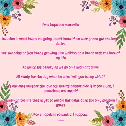 Quote by thereshma'swords - I'm a hopeless romantic


Delusion is what keeps me going I don't know if I'm ever gonna get the love I desire

Yet, my delusion just keeps growing Like walking on a beach with the love of my life

Admiring his beauty as we go on a midnight drive

All ready for the day when he asks "will you be my wife?"

As our eyes whisper the love our hearts cannot hide Is it too much, I sometimes ask myself

Imagining the life that is yet to unfold But delusion is the only solution I guess

For a hopeless romantic, I suppose

reshma - Made using Quotes Creator App, Post Maker App