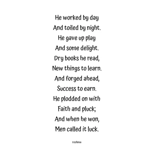 Quote by thereshma'swords - He worked by day
And toiled by night.
He gave up play
And some delight.
Dry books he read,
New things to learn.
And forged ahead,
Success to earn.
He plodded on with
Faith and pluck;
And when he won,
Men called it luck.

reshma - Made using Quotes Creator App, Post Maker App