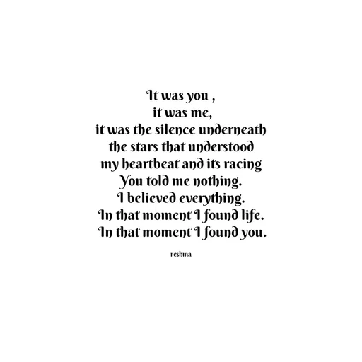 Quote by thereshma'swords - It was you ,
 it was me,
 it was the silence underneath 
the stars that understood
 my heartbeat and its racing 
You told me nothing.
 I believed everything. 
In that moment I found life.
 In that moment I found you.

reshma - Made using Quotes Creator App, Post Maker App