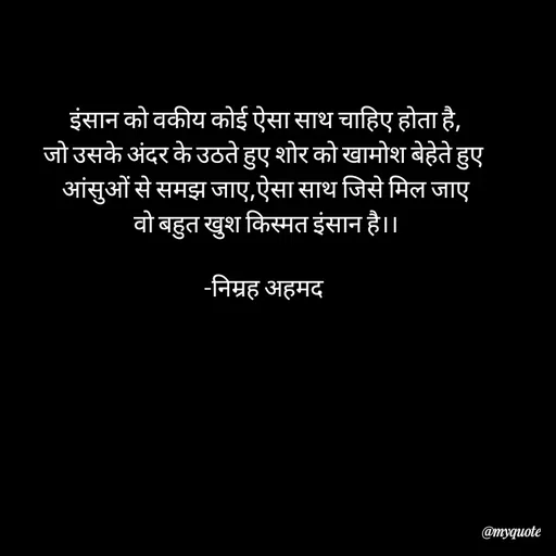 Quote by Khairun Nisha - इंसान को वकीय कोई ऐसा साथ चाहिए होता है,
जो उसके अंदर के उठते हुए शोर को खामोश बेहेते हुए 
आंसुओं से समझ जाए,ऐसा साथ जिसे मिल जाए
वो बहुत खुश किस्मत इंसान है।।

-निम्रह अहमद  - Made using Quotes Creator App, Post Maker App