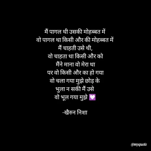 Quote by Khairun Nisha - मैं पागल थी उसकी मोहब्बत में 
वो पागल था किसी और की मोहब्बत में 
मैं चाहती उसे थी,
वो चाहता था किसी और को
मैंने माना वो मेरा था
पर वो किसी और का हो गया
वो चला गया मुझे छोड़ के 
भुला न सकी मैं उसे 
वो भूल गया मुझे 💟

-खैरुन निशा  - Made using Quotes Creator App, Post Maker App