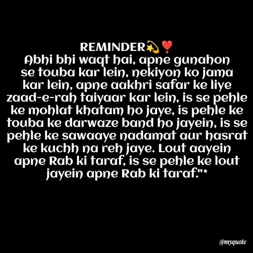 Quote by Khairun Nisha - REMINDER💫❣️
Abhi bhi waqt hai, apne gunahon se touba kar lein, nekiyon ko jama kar lein, apne aakhri safar ke liye zaad-e-rah taiyaar kar lein, is se pehle ke mohlat khatam ho jaye, is pehle ke touba ke darwaze band ho jayein, is se pehle ke sawaaye nadamat aur hasrat ke kuchh na reh jaye. Lout aayein apne Rab ki taraf, is se pehle ke lout jayein apne Rab ki taraf."* - Made using Quotes Creator App, Post Maker App