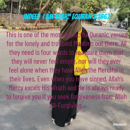 Quote by Khairun Nisha - Indeed, I am near.” [Quran 2:186]

This is one of the most impactful Quranic verses for the lonely and troubled Muslims out there. All they need is four words to reassure them that they will never feel empty, nor will they ever feel alone when they have Allah the Merciful in their lives. Even when you have sinned, Allah’s Mercy excels His Wrath and He is always ready to forgive you if you seek forgiveness from Allah All-Forgiving. - Made using Quotes Creator App, Post Maker App