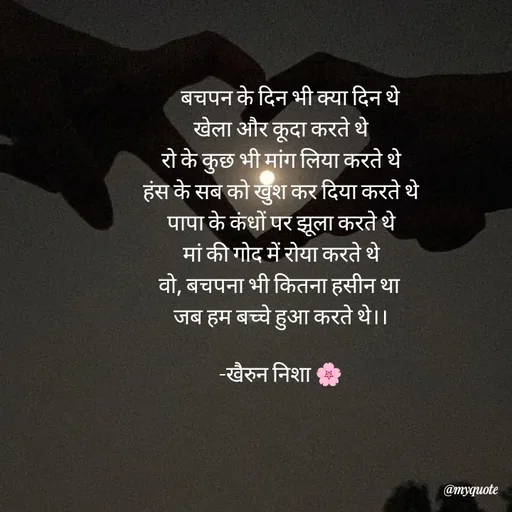 Quote by Khairun Nisha -     बचपन के दिन भी क्या दिन थे
खेला और कूदा करते थे
रो के कुछ भी मांग लिया करते थे
हंस के सब को खुश कर दिया करते थे
पापा के कंधों पर झूला करते थे
मां की गोद में रोया करते थे
वो, बचपना भी कितना हसीन था 
जब हम बच्चे हुआ करते थे।।

-खैरुन निशा 🌸 - Made using Quotes Creator App, Post Maker App