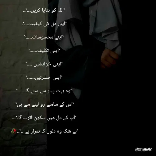 Quote by Khairun Nisha - `اللہ کو بتایا کریں۔۔۔`۔۔

`اپنے دل کی کیفیت۔۔۔۔`۔

`اپنے محسوسات۔۔۔۔۔`

`اپنی تکلیف۔۔۔۔۔۔`

`اپنی خواہشیں ۔۔۔۔`

`اپنی حسرتیں۔۔۔۔۔۔`

`وہ بہت پیار سے سنے گا۔۔۔۔۔۔`

`اس کے سامنے رو لینے سے ہی` 

`آپ کے دل میں سکون اترے گا۔`۔۔۔

`بے شک وہ دلوں کا ہمراز ہے ۔۔`۔۔🥀 - Made using Quotes Creator App, Post Maker App