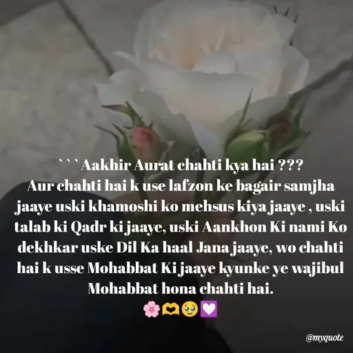 Quote by Khairun Nisha - ```Aakhir Aurat chahti kya hai ???
Aur chahti hai k use lafzon ke bagair samjha jaaye uski khamoshi ko mehsus kiya jaaye , uski talab ki Qadr ki jaaye, uski Aankhon Ki nami Ko dekhkar uske Dil Ka haal Jana jaaye, wo chahti hai k usse Mohabbat Ki jaaye kyunke ye wajibul Mohabbat hona chahti hai.
🌸🫶🥹💟 - Made using Quotes Creator App, Post Maker App
