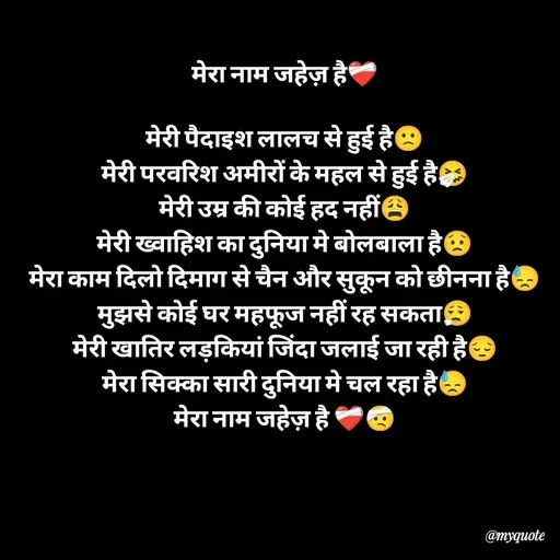 Quote by Khairun Nisha - मेरा नाम जहेज़ है❤️‍🩹

मेरी पैदाइश लालच से हुई है🙁
मेरी परवरिश अमीरों के महल से हुई है🤧
मेरी उम्र की कोई हद नहीं😩
मेरी ख्वाहिश का दुनिया मे बोलबाला है😟
मेरा काम दिलो दिमाग से चैन और सुकून को छीनना है😓
मुझसे कोई घर महफूज नहीं रह सकता😮‍💨
मेरी खातिर लड़कियां जिंदा जलाई जा रही है😔
मेरा सिक्का सारी दुनिया मे चल रहा है😓
मेरा नाम जहेज़ है ❤️‍🩹🤕 - Made using Quotes Creator App, Post Maker App